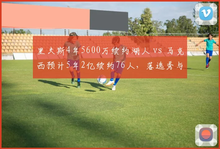 里夫斯4年5600万续约湖人 vs 马克西预计5年2亿续约76人,落选秀与首轮秀逆袭后薪资对比