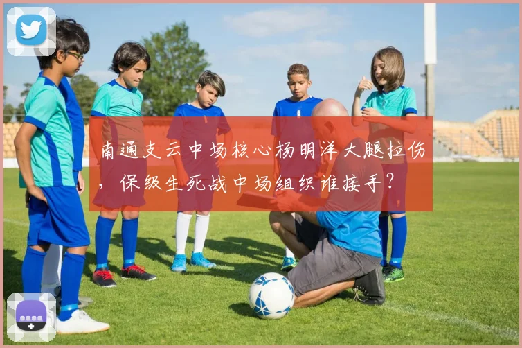 南通支云中场核心杨明洋大腿拉伤,保级生死战中场组织谁接手?