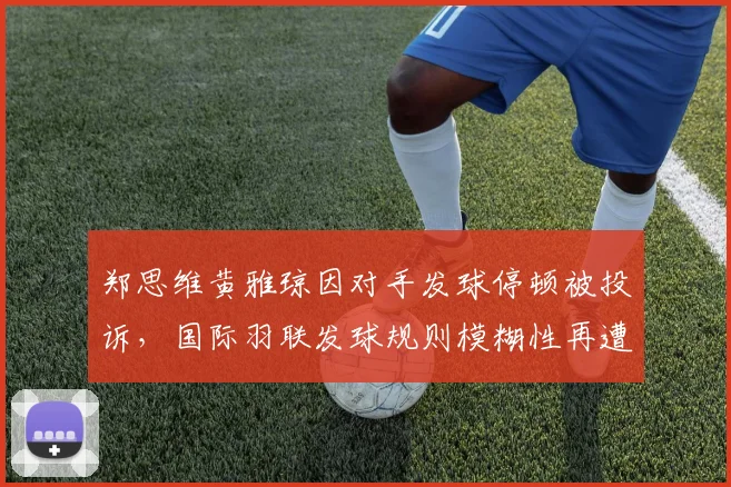 郑思维黄雅琼因对手发球停顿被投诉,国际羽联发球规则模糊性再遭热议