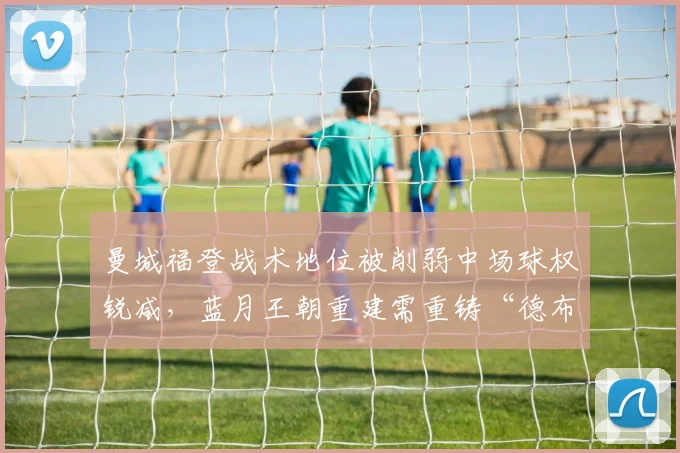 曼城福登战术地位被削弱中场球权锐减,蓝月王朝重建需重铸“德布劳内接棒人”