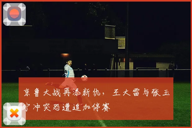 京鲁大战再添新仇，王大雷与张玉宁冲突恐遭追加停赛