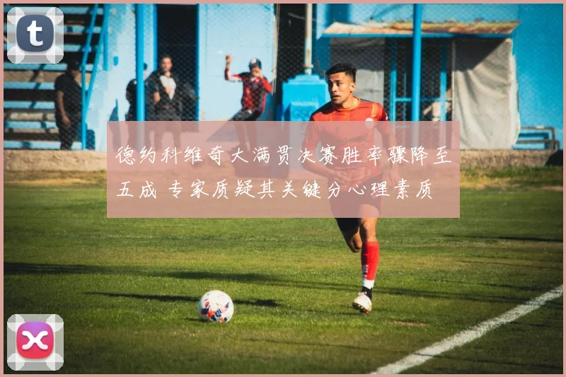 德约科维奇大满贯决赛胜率骤降至五成 专家质疑其关键分心理素质