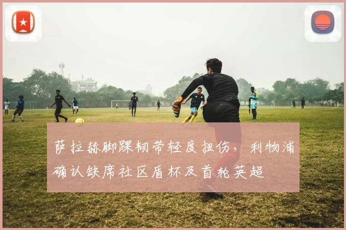 萨拉赫脚踝韧带轻度扭伤,利物浦确认缺席社区盾杯及首轮英超