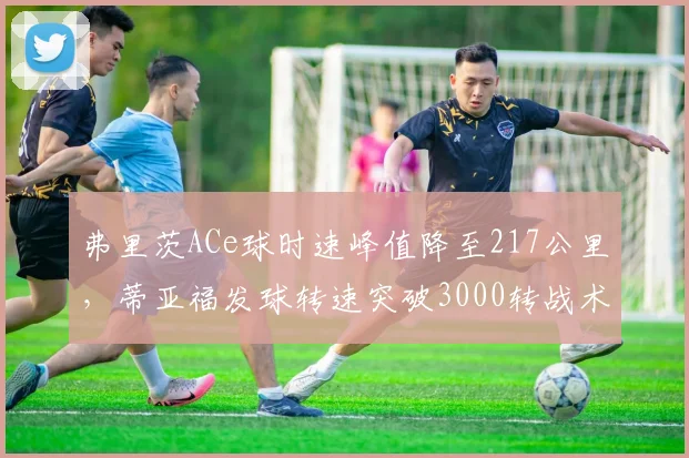 弗里茨ACe球时速峰值降至217公里,蒂亚福发球转速突破3000转战术侧重不同