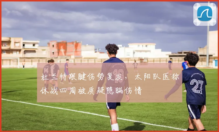 杜兰特跟腱伤势复发,太阳队医称休战四周被质疑隐瞒伤情