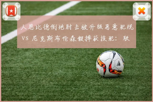 人恩比德倒地肘击被升级恶意犯规 vs 尼克斯布伦森假摔获技犯:联盟处罚尺度是否一致